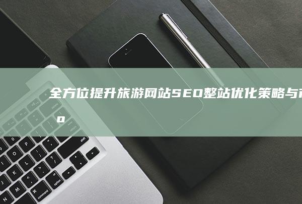 全方位提升：旅游网站SEO整站优化策略与市场竞争力增强